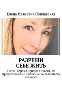 Разреши себе жить. Слова, образы, природа чувств, их предназначение и влияние на реальность человека - Елена Поплавская