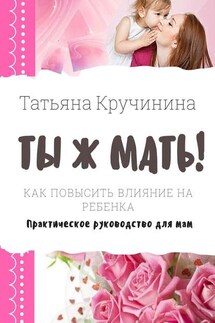 Ты ж мать! Как повысить влияние на ребенка. Практическое руководство для мам - Татьяна Кручинина