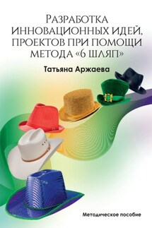 Разработка инновационных идей, проектов при помощи метода «6 шляп». Методическое пособие - Татьяна Аржаева