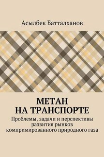 Метан на транспорте. Проблемы, задачи и перспективы развития рынков компримированного природного газа - Асылбек Батталханов