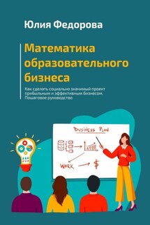 Математика образовательного бизнеса. Как сделать социально значимый проект прибыльным и эффективным бизнесом. Пошаговое руководство - Юлия Федорова