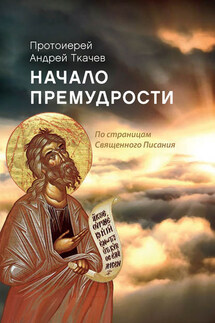 Начало премудрости. По страницам Священного Писания - Андрей Ткачев