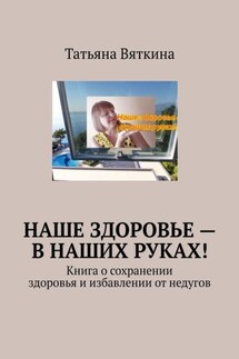 Наше здоровье – в наших руках! Книга о сохранении здоровья и избавлении от недугов - Татьяна Вяткина
