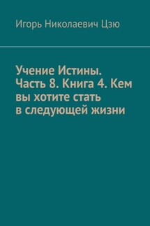 Учение Истины. Часть 8. Книга 4. Кем вы хотите стать в следующей жизни - Игорь Цзю