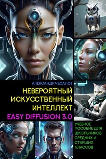 Невероятный искусственный интеллект Easy Diffusion 3.0. Учебное пособие для школьников средних и старших классов - Александр Чесалов