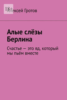 Алые слёзы Берлина. Счастье – это яд, который мы пьём вместе - Алексей Гротов