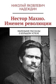 Нестор Махно. Именем революции. Маленькие рассказы о большом успехе - Николай Надеждин