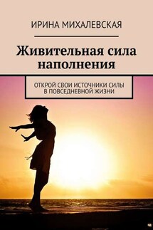 Живительная сила наполнения. Открой свои источники силы в повседневной жизни - Ирина Михалевская