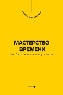 Мастерство времени. Как быть везде и всё успевать - Андрей Миллиардов
