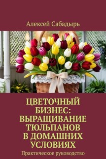 Цветочный бизнес: выращивание тюльпанов в домашних условиях. Практическое руководство - Алексей Сабадырь