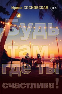 Будь там, где ты счастлива! - Ирина Сосновская