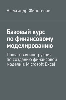 Базовый курс по финансовому моделированию. Пошаговая инструкция по созданию финансовой модели в Microsoft Excel - Александр Финогенов