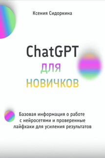 ChatGPT для новичков. Базовая информация о работе с нейросетями и проверенные лайфхаки для усиления результатов - Ксения Сидоркина