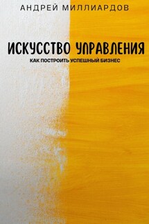 Искусство управления. Как построить успешный бизнес - Андрей Миллиардов