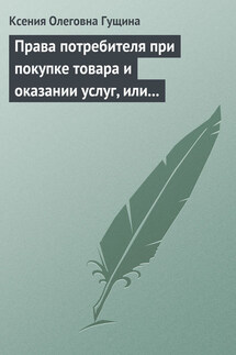 Права потребителя при покупке товара и оказании услуг, или Потребитель всегда прав - Ксения Гущина