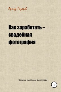 Как заработать – свадебная фотография. Записки свадебного фотографа - Артур Газаров