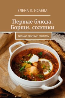 Первые блюда. Борщи, солянки. Только рабочие рецепты - Елена Исаева