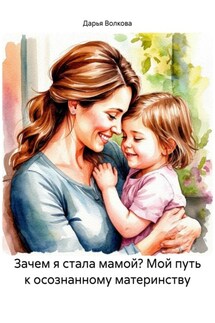 Зачем я стала мамой? Мой путь к осознанному материнству - Дарья Волкова