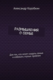 Размышления о семье. Для тех, кто хочет создать семью и избежать глупых проблем - Александр Коробкин