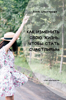 Как изменить свою жизнь, чтобы стать счастливым. Психология личностного роста - Анна Шахтарова
