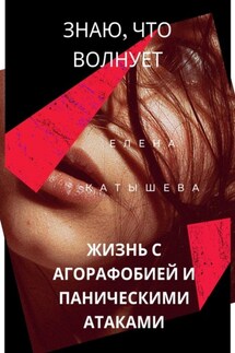 Знаю, что волнует: жизнь с агорафобией и паническими атаками. Поток моих откровений и действенные способы пережить «катастрофу» - Елена Катышева