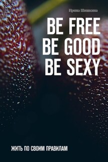 BE FREE. BE GOOD. BE SEXY. Жить по своим правилам - Ирина Шишкина