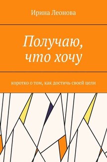Получаю, что хочу. Коротко о том, как достичь своей цели - Ирина Леонова
