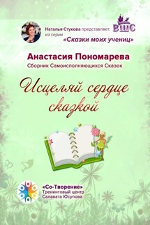 Исцеляй сердце сказкой. Сборник Самоисполняющихся Сказок - Анастасия Пономарева