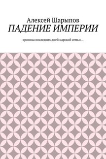 Падение Империи. Хроника последних дней царской семьи… - Алексей Шарыпов