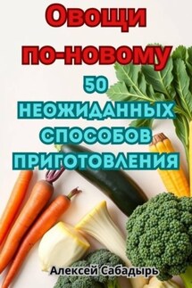 Овощи по-новому: 50 неожиданных способов приготовления - Алексей Сабадырь