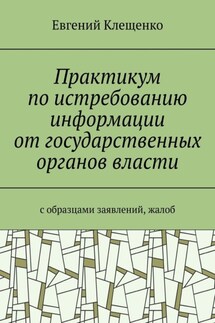 Практикум по истребованию информации от государственных органов власти. C образцами заявлений, жалоб - Евгений Клещенко