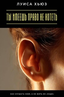 Ты имеешь право не хотеть. Как слушать себя, а не жить из «надо» - Луиса Хьюз