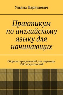 Практикум по английскому языку для начинающих. Сборник предложений для перевода. 1500 предложений - Ульяна Паркулевич