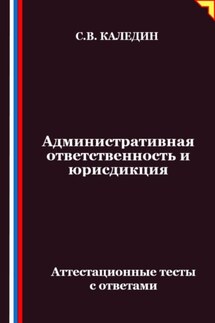 Административная ответственность и юрисдикция. Аттестационные тесты с ответами - Сергей Каледин