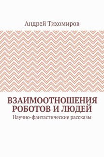 Взаимоотношения роботов и людей. Научно-фантастические рассказы - Андрей Тихомиров