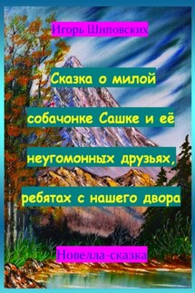 Сказка о милой собачонке Сашке и её неугомонных друзьях, ребятах с нашего двора - Игорь Шиповских