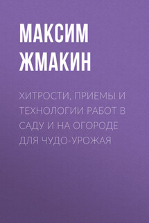 Хитрости, приемы и технологии работ в саду и на огороде для чудо-урожая - Максим Жмакин