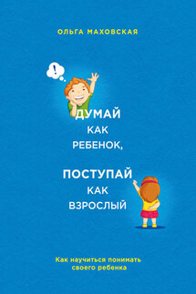 Думай как ребенок, поступай как взрослый. Как научиться понимать своего ребенка - Ольга Маховская