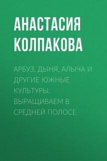 Арбуз, дыня, алыча и другие южные культуры. Выращиваем в средней полосе - Анастасия Колпакова