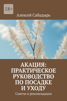 Акация: практическое руководство по посадке и уходу. Советы и рекомендации - Алексей Сабадырь