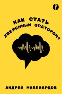 Как стать уверенным оратором. Искусство публичных выступлений - Андрей Миллиардов