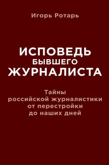 Исповедь бывшего журналиста. Тайны российской журналистики от перестройки до наших дней - Игорь Ротарь