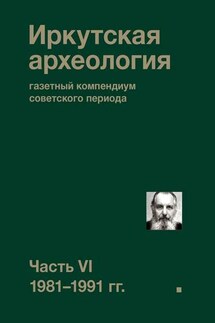 Иркутская археология: газетный компендиум советского периода. Часть VI. 1981-1991 гг. - Коллектив авторов