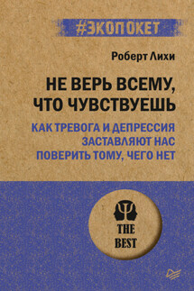 Не верь всему, что чувствуешь. Как тревога и депрессия заставляют нас поверить тому, чего нет - Роберт Лихи