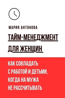 Тайм-менеджмент для женщин. Как совладать с работой и детьми, когда на мужа не рассчитывать - Мария Антонова