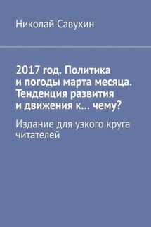 2017 год. Политика и погоды марта месяца. Тенденция развития и движения к…чему? Издание для узкого круга читателей - Николай Савухин