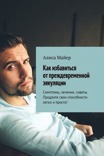 Как избавиться от преждевременной эякуляции. Симптомы, лечение, советы. Продлите свои способности легко и просто! - Алиса Майер