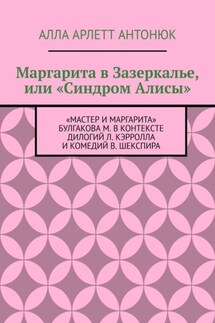 Маргарита в Зазеркалье, или «Синдром Алисы». «Мастер и Маргарита» Булгакова М. в контексте дилогий Л. Кэрролла и комедий В. Шекспира - Алла Антонюк