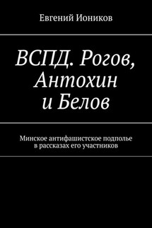 ВСПД. Рогов, Антохин и Белов. Минское антифашистское подполье в рассказах его участников - Евгений Иоников