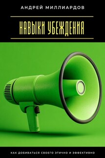 Навыки убеждения. Как добиваться своего этично и эффективно - Андрей Миллиардов